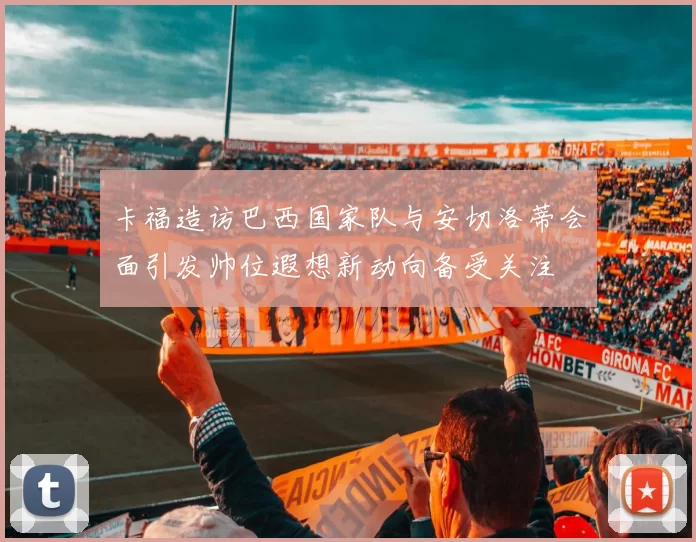 卡福造访巴西国家队与安切洛蒂会面引发帅位遐想新动向备受关注